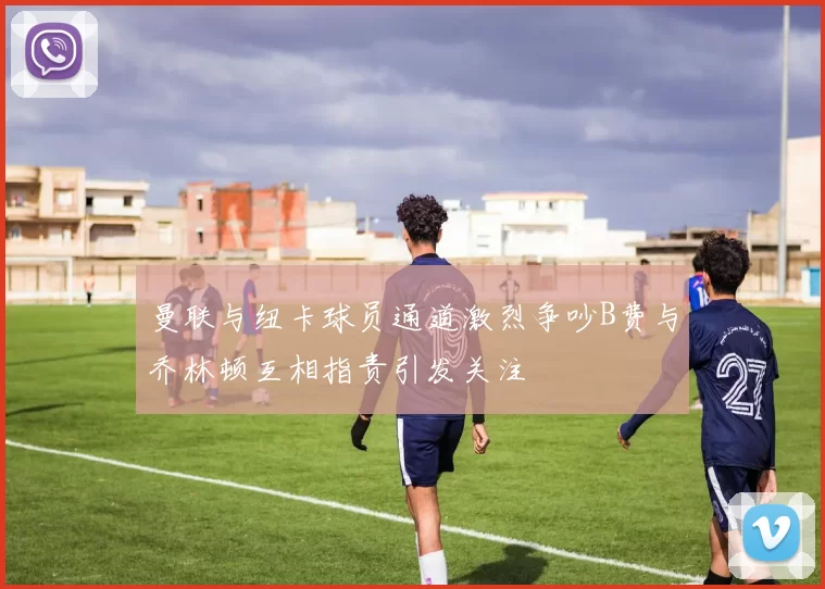 曼联与纽卡球员通道激烈争吵B费与乔林顿互相指责引发关注
