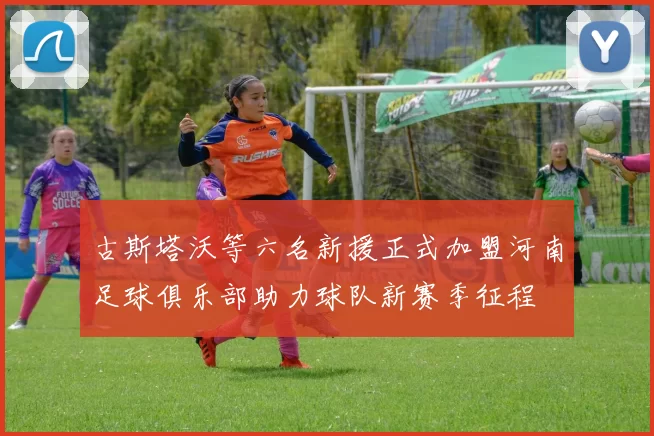 古斯塔沃等六名新援正式加盟河南足球俱乐部助力球队新赛季征程