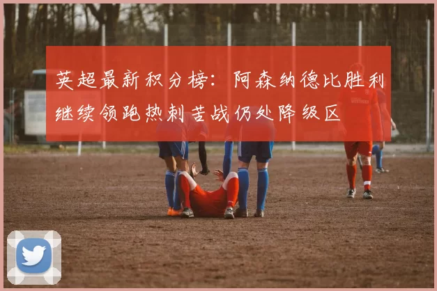 英超最新积分榜：阿森纳德比胜利继续领跑热刺苦战仍处降级区