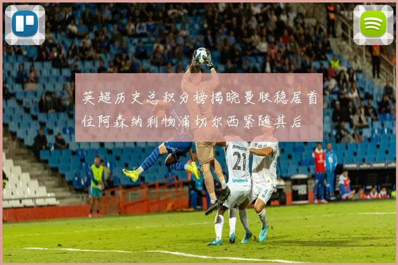 英超历史总积分榜揭晓曼联稳居首位阿森纳利物浦切尔西紧随其后