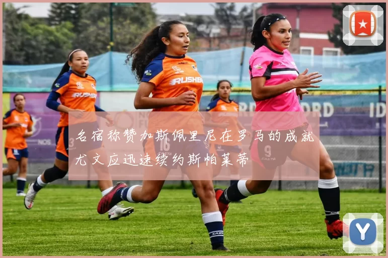 名宿称赞加斯佩里尼在罗马的成就尤文应迅速续约斯帕莱蒂