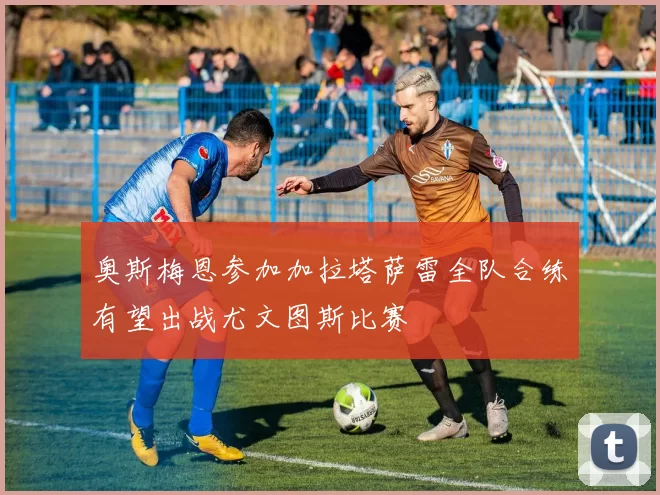 奥斯梅恩参加加拉塔萨雷全队合练有望出战尤文图斯比赛