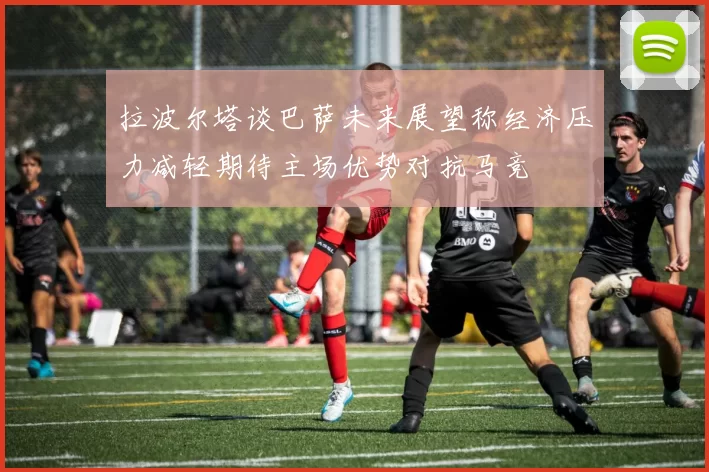 拉波尔塔谈巴萨未来展望称经济压力减轻期待主场优势对抗马竞