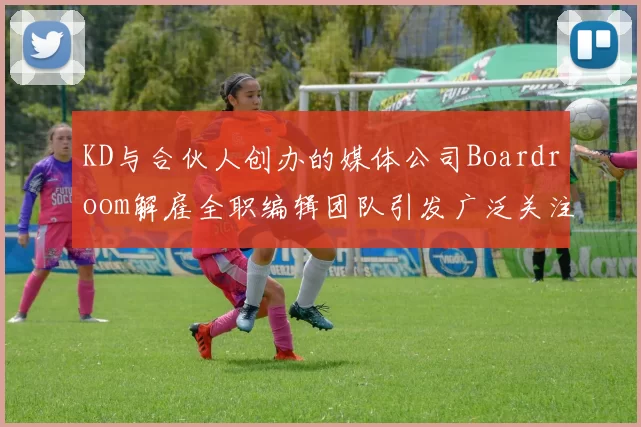 KD与合伙人创办的媒体公司Boardroom解雇全职编辑团队引发广泛关注