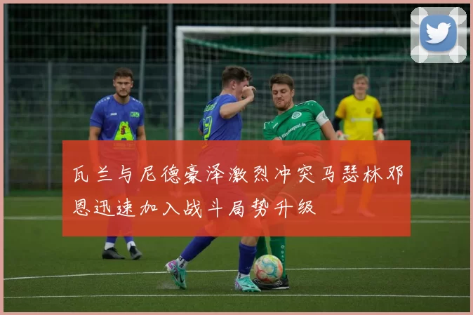 瓦兰与尼德豪泽激烈冲突马瑟林邓恩迅速加入战斗局势升级