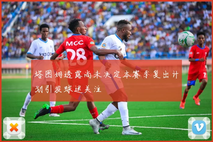 塔图姆透露尚未决定本赛季复出计划引发球迷关注