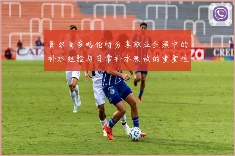 费尔南多略伦特分享职业生涯中的补水经验与日常补水测试的重要性