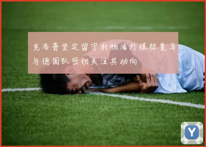 克洛普坚定留守利物浦外媒称皇马与德国队密切关注其动向