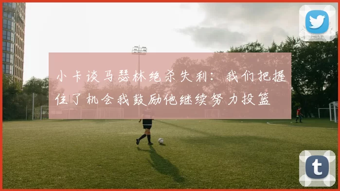 小卡谈马瑟林绝杀失利：我们把握住了机会我鼓励他继续努力投篮