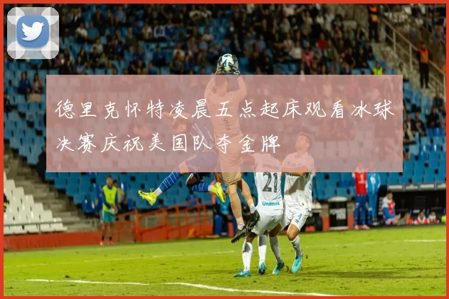 德里克怀特凌晨五点起床观看冰球决赛庆祝美国队夺金牌