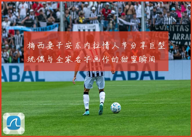 梅西妻子安东内拉情人节分享巨型玩偶与全家名字画作的甜蜜瞬间