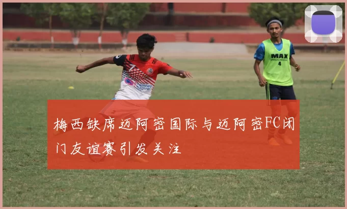 梅西缺席迈阿密国际与迈阿密FC闭门友谊赛引发关注