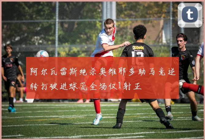 阿尔瓦雷斯绝杀奥维耶多助马竞逆转打破进球荒全场仅1射正