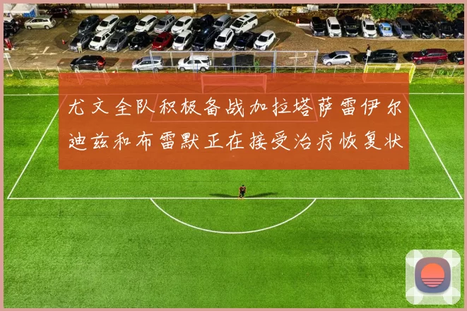 尤文全队积极备战加拉塔萨雷伊尔迪兹和布雷默正在接受治疗恢复状态