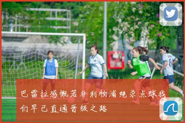 巴雷拉感慨若非利物浦绝杀点球我们早已直通晋级之路