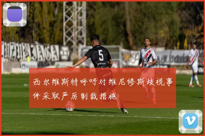 西尔维斯特呼吁对维尼修斯歧视事件采取严厉制裁措施