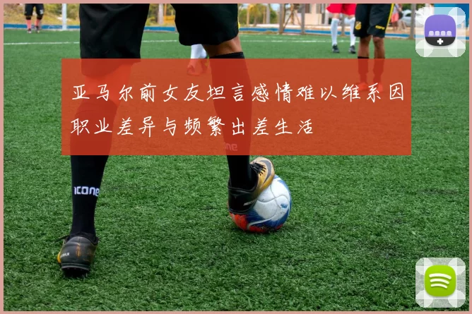 亚马尔前女友坦言感情难以维系因职业差异与频繁出差生活