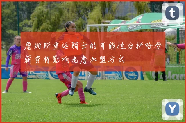 詹姆斯重返骑士的可能性分析哈登薪资将影响老詹加盟方式