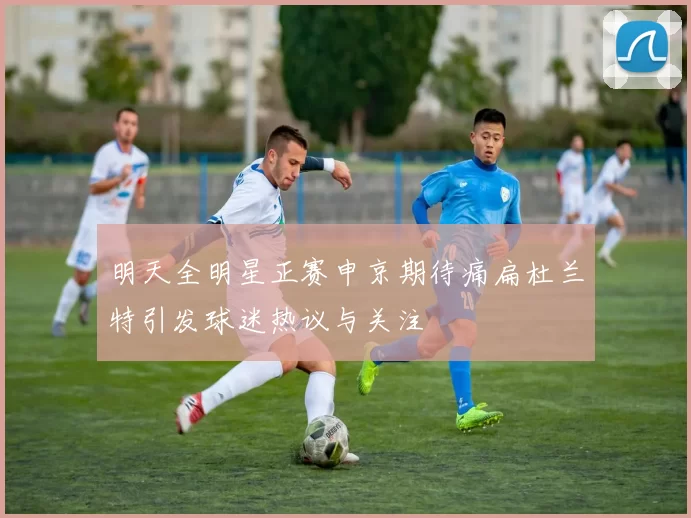 明天全明星正赛申京期待痛扁杜兰特引发球迷热议与关注