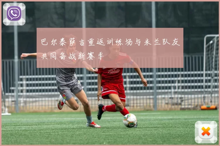 巴尔泰萨吉重返训练场与米兰队友共同备战新赛季