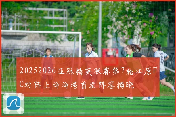 20252026亚冠精英联赛第7轮江原FC对阵上海海港首发阵容揭晓