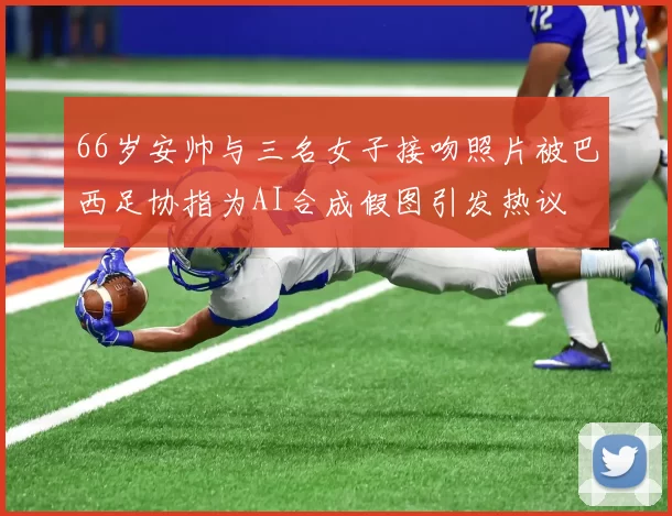 66岁安帅与三名女子接吻照片被巴西足协指为AI合成假图引发热议