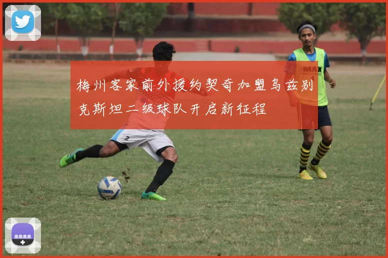 梅州客家前外援约契奇加盟乌兹别克斯坦二级球队开启新征程