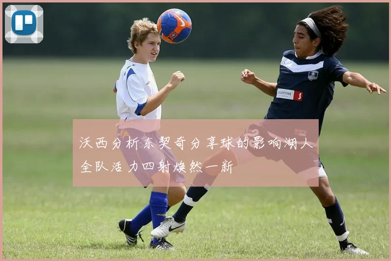 沃西分析东契奇分享球的影响湖人全队活力四射焕然一新
