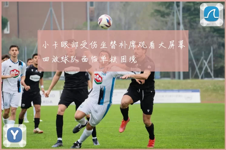 小卡眼部受伤坐替补席观看大屏幕回放球队面临单核困境