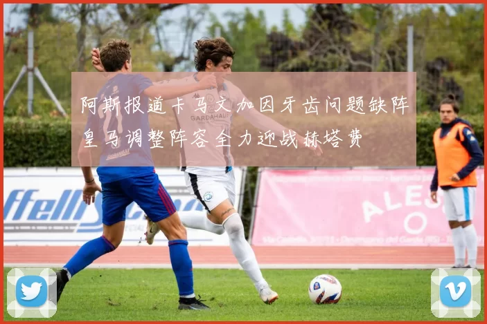 阿斯报道卡马文加因牙齿问题缺阵皇马调整阵容全力迎战赫塔费