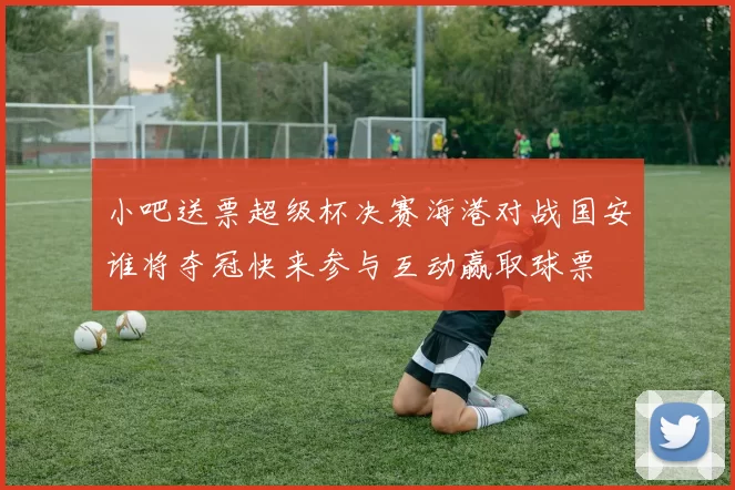 小吧送票超级杯决赛海港对战国安谁将夺冠快来参与互动赢取球票